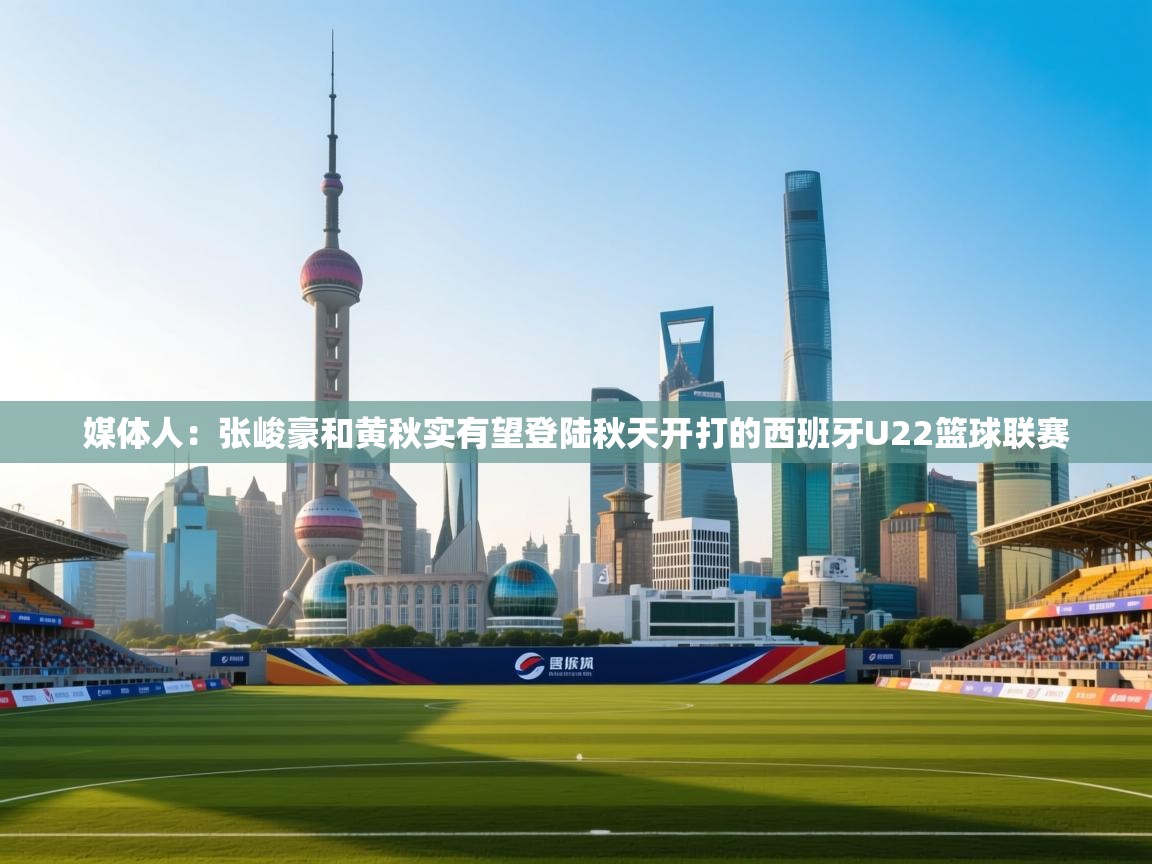 媒体人：张峻豪和黄秋实有望登陆秋天开打的西班牙U22篮球联赛  第1张