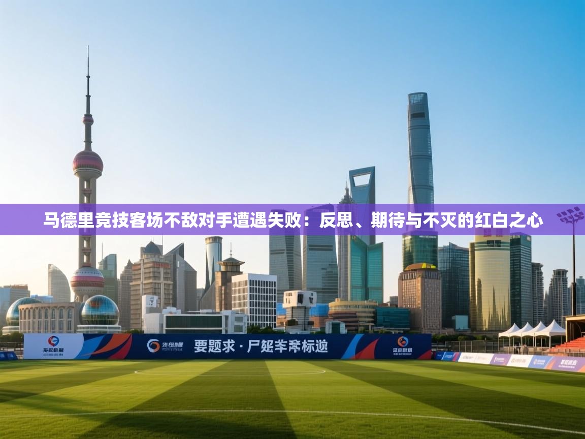 马德里竞技客场不敌对手遭遇失败:反思、期待与不灭的红白之心 第2张